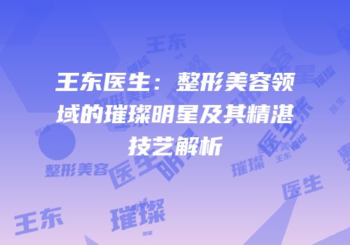 王东医生：整形美容领域的璀璨明星及其精湛技艺解析