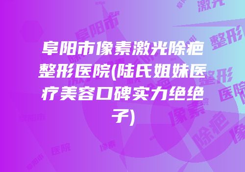 阜阳市像素激光除疤整形医院(陆氏姐妹医疗美容口碑实力绝绝子)