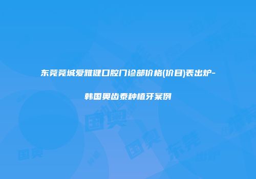 东莞莞城爱雅健口腔门诊部价格(价目)表出炉-韩国奥齿泰种植牙案例