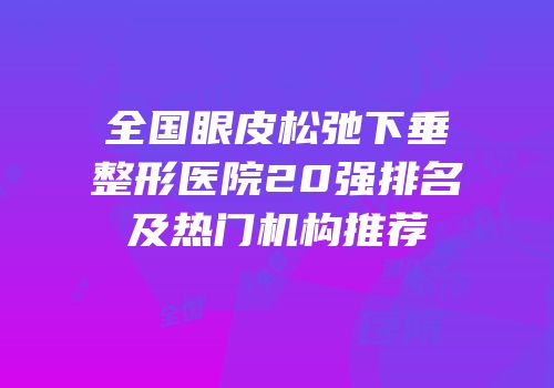 全国眼皮松弛下垂整形医院20强排名及热门机构推荐