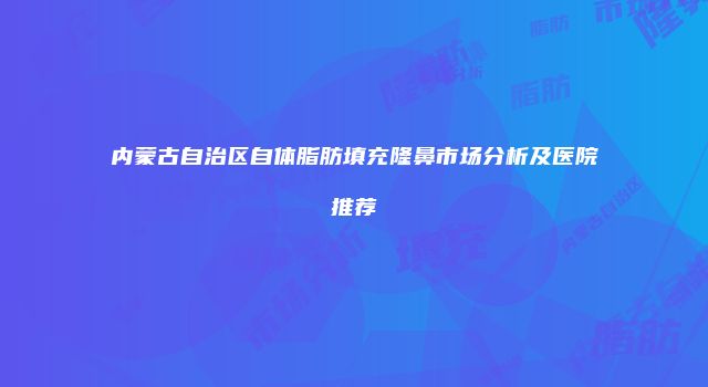 内蒙古自治区自体脂肪填充隆鼻市场分析及医院推荐