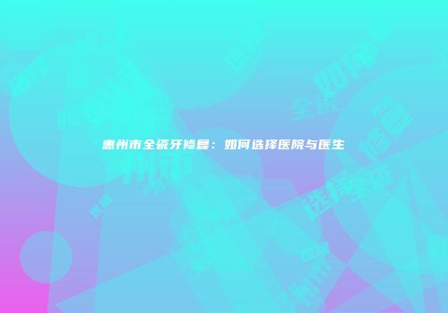 惠州市全瓷牙修复：如何选择医院与医生