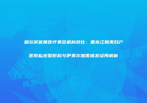 哈尔滨优质医疗美容机构对比：黑龙江和美妇产医院私密整形科与伊美尔加禾植发诊所解析