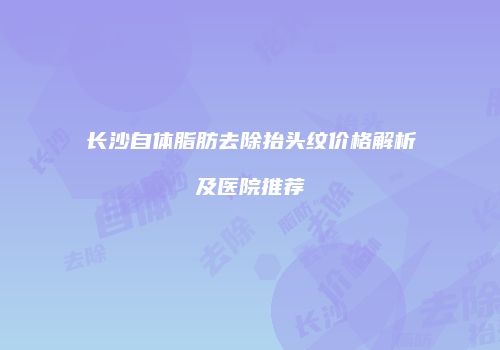 长沙自体脂肪去除抬头纹价格解析及医院推荐