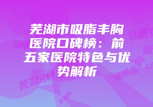 芜湖市吸脂丰胸医院口碑榜：前五家医院特色与优势解析