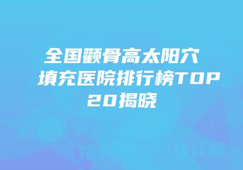 全国颧骨高太阳穴填充医院排行榜TOP20揭晓