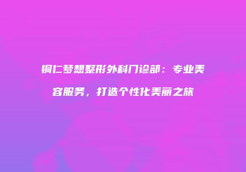 铜仁梦想整形外科门诊部：专业美容服务，打造个性化美丽之旅