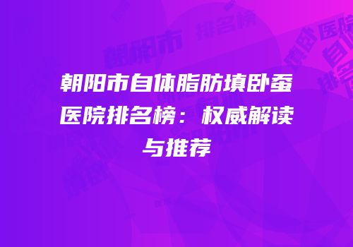 朝阳市自体脂肪填卧蚕医院排名榜：权威解读与推荐