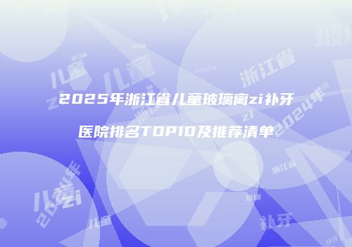 2025年浙江省儿童玻璃离zi补牙医院排名TOP10及推荐清单