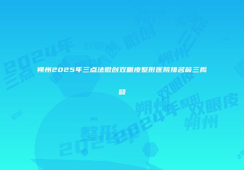 朔州2025年三点法微创双眼皮整形医院排名前三揭晓