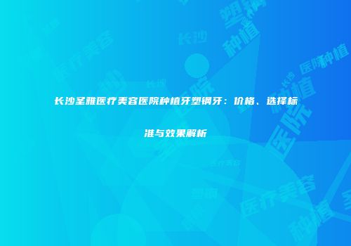 长沙圣雅医疗美容医院种植牙塑钢牙：价格、选择标准与效果解析