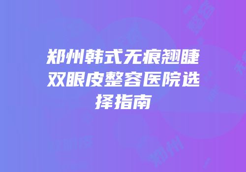 郑州韩式无痕翘睫双眼皮整容医院选择指南