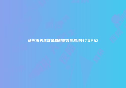 株洲市天生耳朵畸形整容医院排行TOP10