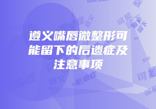 遵义嘴唇微整形可能留下的后遗症及注意事项