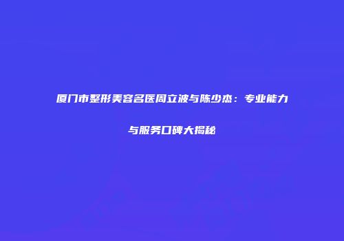 厦门市整形美容名医周立波与陈少杰：专业能力与服务口碑大揭秘