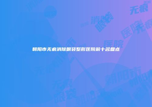 朝阳市无痕消除眼袋整形医院前十名盘点