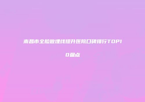 南昌市全脸做埋线提升医院口碑排行TOP10盘点