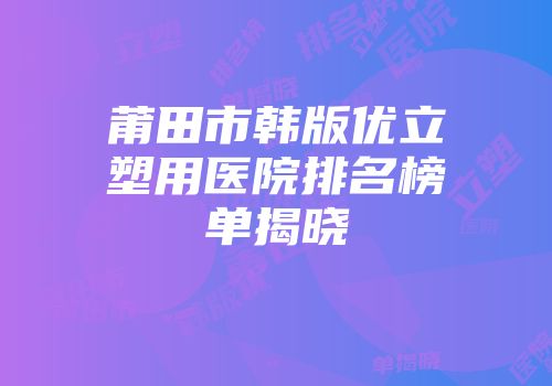 莆田市韩版优立塑用医院排名榜单揭晓