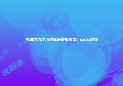 沈阳市治疗小孩耳朵畸形医院Top10推荐