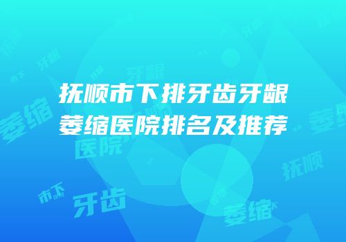 抚顺市下排牙齿牙龈萎缩医院排名及推荐