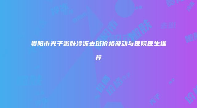 贵阳市光子嫩肤冷冻去斑价格波动与医院医生推荐