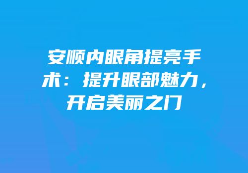 安顺内眼角提亮手术：提升眼部魅力，开启美丽之门