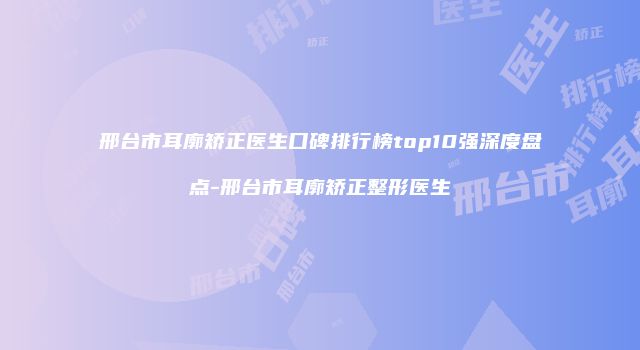 邢台市耳廓矫正医生口碑排行榜top10强深度盘点-邢台市耳廓矫正整形医生