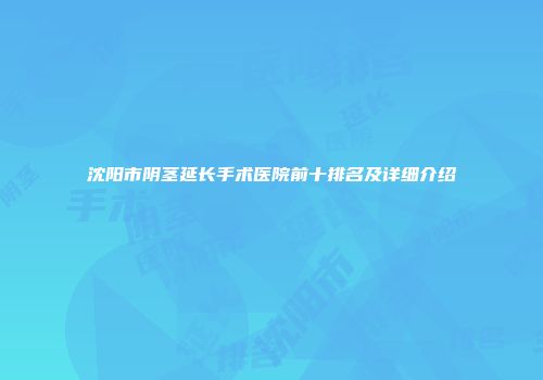 沈阳市阴茎延长手术医院前十排名及详细介绍