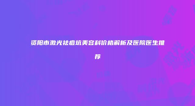 资阳市激光祛痘坑美容科价格解析及医院医生推荐