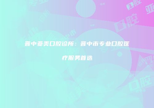 晋中亚美口腔诊所：晋中市专业口腔医疗服务首选