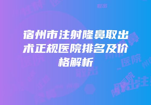 宿州市注射隆鼻取出术正规医院排名及价格解析