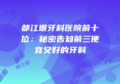 都江堰牙科医院前十位：秘密告知前三便宜又好的牙科