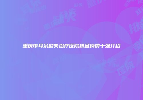 重庆市耳朵缺失治疗医院排名榜前十强介绍