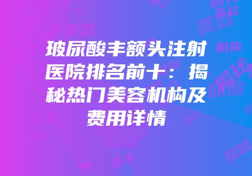 玻尿酸丰额头注射医院排名前十：揭秘热门美容机构及费用详情