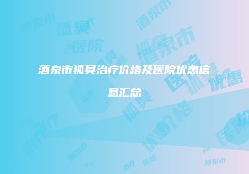 酒泉市狐臭治疗价格及医院优惠信息汇总