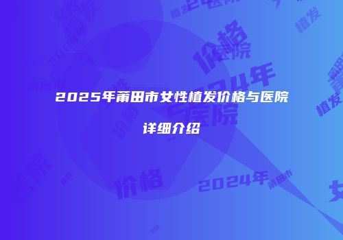 2025年莆田市女性植发价格与医院详细介绍