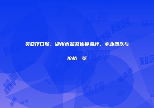 吴亚萍口腔：湖州市知名连锁品牌，专业团队与价格一览