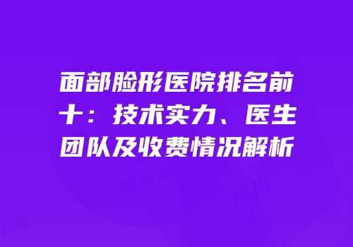 面部脸形医院排名前十：技术实力、医生团队及收费情况解析