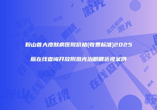鞍山首大皮肤病医院价格(收费标准)2025版在线查询开放附激光治眼睛近视案例