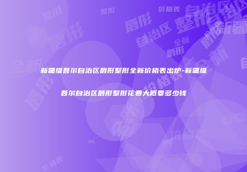 新疆维吾尔自治区唇形整形全新价格表出炉-新疆维吾尔自治区唇形整形花费大概要多少钱