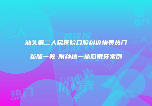 汕头第二人民医院口腔科价格表热门新版一览-附种植一体冠戴牙案例