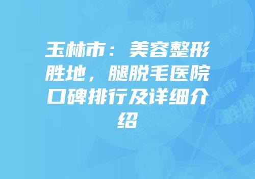 玉林市：美容整形胜地，腿脱毛医院口碑排行及详细介绍