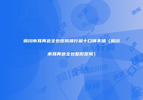 铜川市耳再造全包医院排行前十口碑不错（铜川市耳再造全包整形医院）