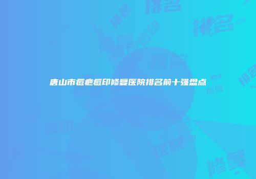 唐山市痘疤痘印修复医院排名前十强盘点
