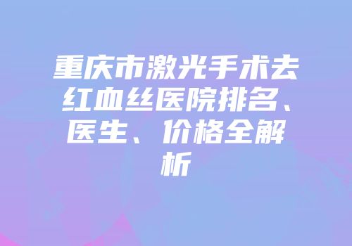重庆市激光手术去红血丝医院排名、医生、价格全解析