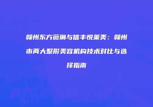 赣州东方薇琳与信丰悦莱美：赣州市两大整形美容机构技术对比与选择指南