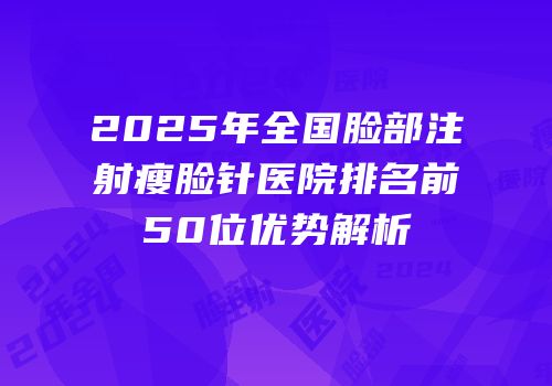 2025年全国脸部注射瘦脸针医院排名前50位优势解析
