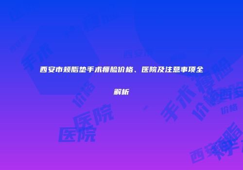 西安市颊脂垫手术瘦脸价格、医院及注意事项全解析