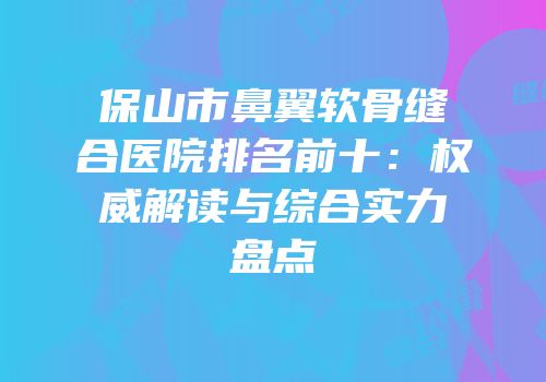 保山市鼻翼软骨缝合医院排名前十：权威解读与综合实力盘点
