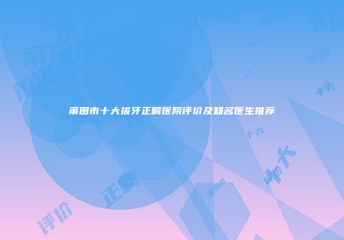 莆田市十大拔牙正畸医院评价及知名医生推荐